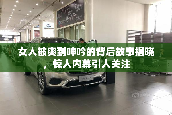 女人被爽到呻吟的背后故事揭晓，惊人内幕引人关注