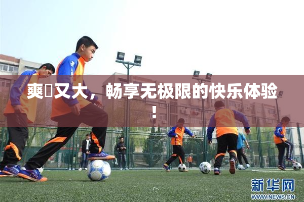 爽擼又大，畅享无极限的快乐体验！