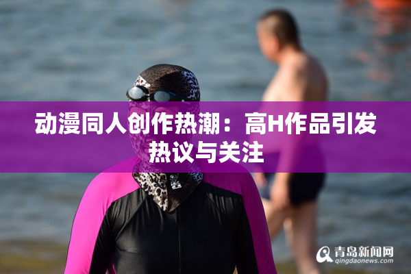 动漫同人创作热潮：高H作品引发热议与关注