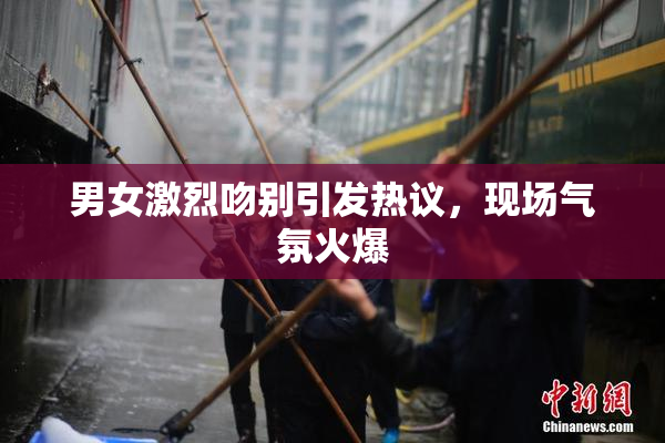 男女激烈吻别引发热议，现场气氛火爆