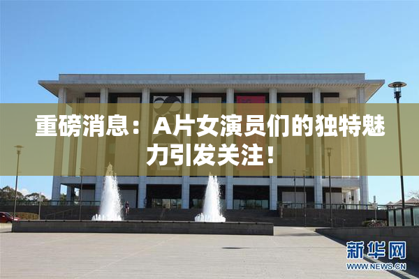 重磅消息：A片女演员们的独特魅力引发关注！
