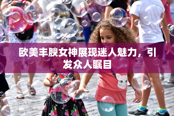 欧美丰腴女神展现迷人魅力，引发众人瞩目