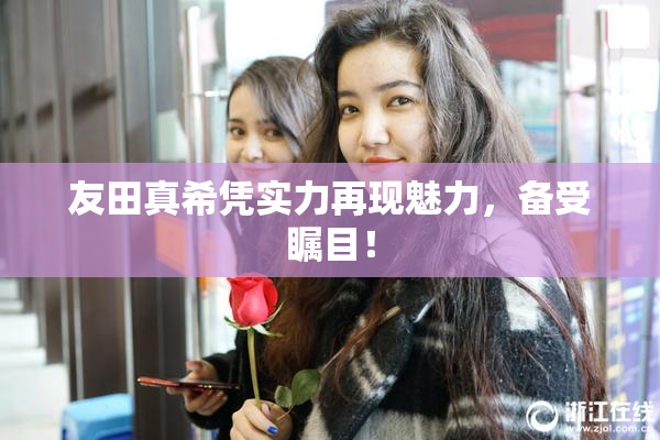 友田真希凭实力再现魅力，备受瞩目！