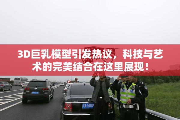 3D巨乳模型引发热议，科技与艺术的完美结合在这里展现！