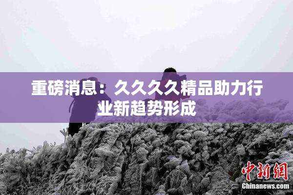 重磅消息：久久久久精品助力行业新趋势形成