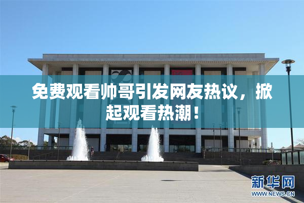 免费观看帅哥引发网友热议，掀起观看热潮！