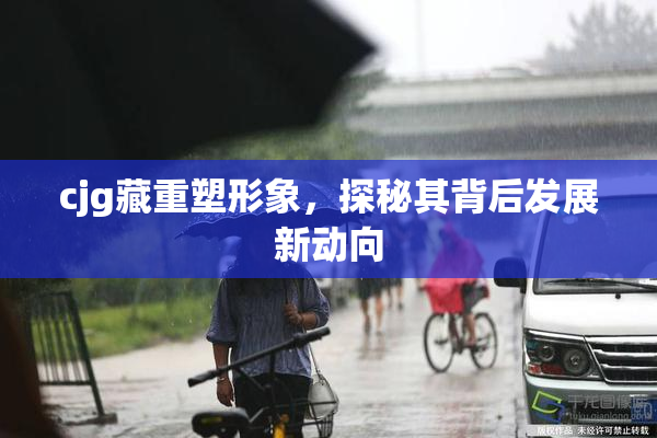 cjg藏重塑形象，探秘其背后发展新动向