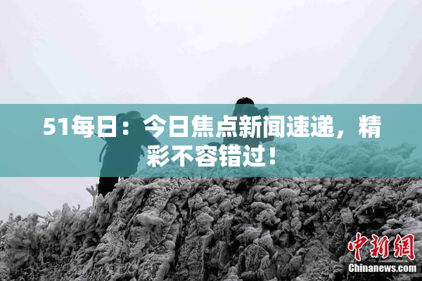 51每日：今日焦点新闻速递，精彩不容错过！