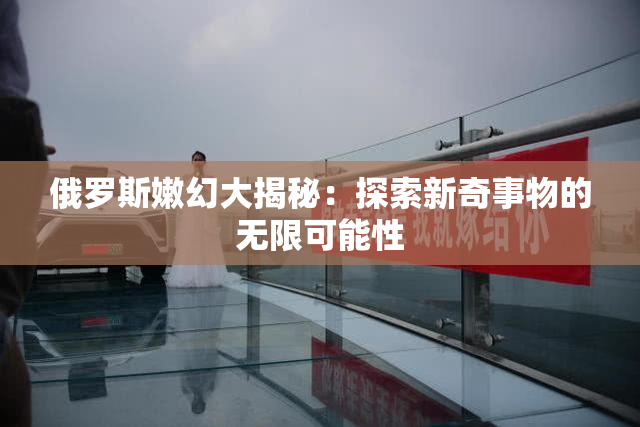 俄罗斯嫩幻大揭秘：探索新奇事物的无限可能性