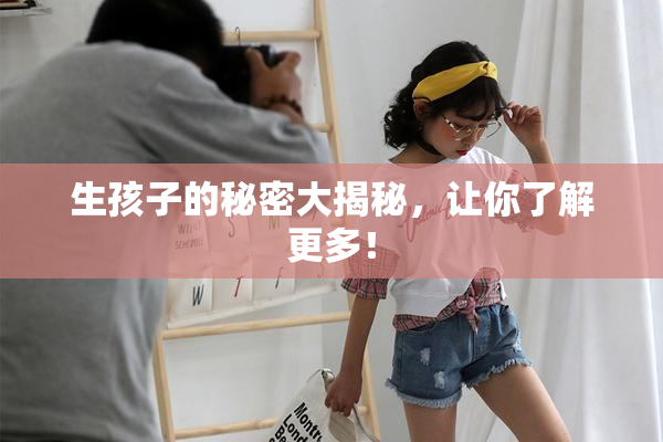 生孩子的秘密大揭秘，让你了解更多！