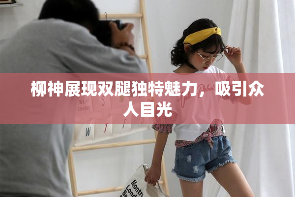 柳神展现双腿独特魅力，吸引众人目光