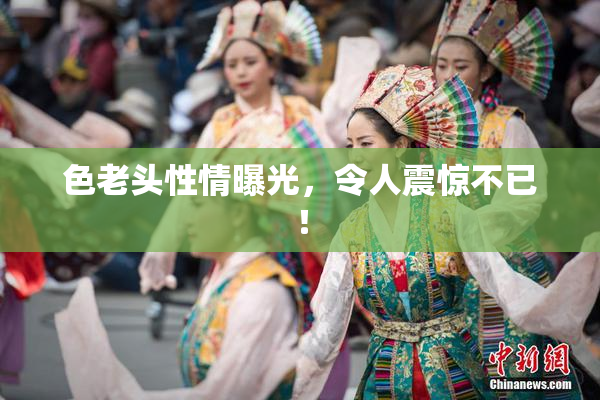 色老头性情曝光，令人震惊不已！