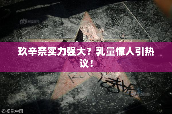 玖辛奈实力强大？乳量惊人引热议！