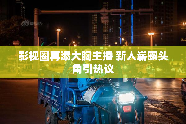 影视圈再添大胸主播 新人崭露头角引热议