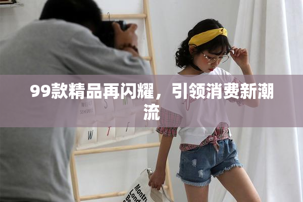 99款精品再闪耀，引领消费新潮流