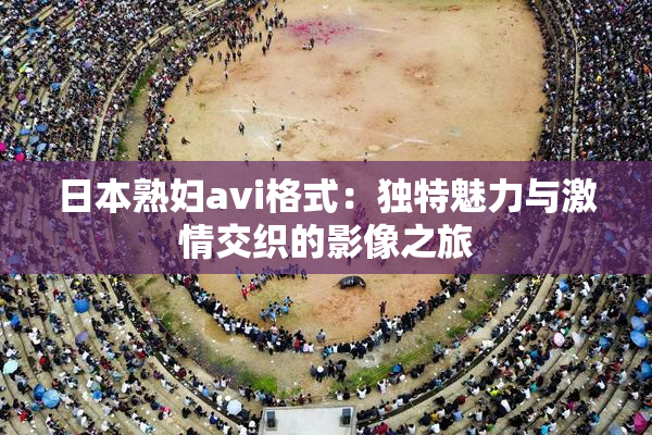 日本熟妇avi格式：独特魅力与激情交织的影像之旅
