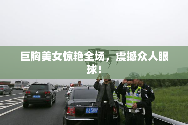 巨胸美女惊艳全场，震撼众人眼球！