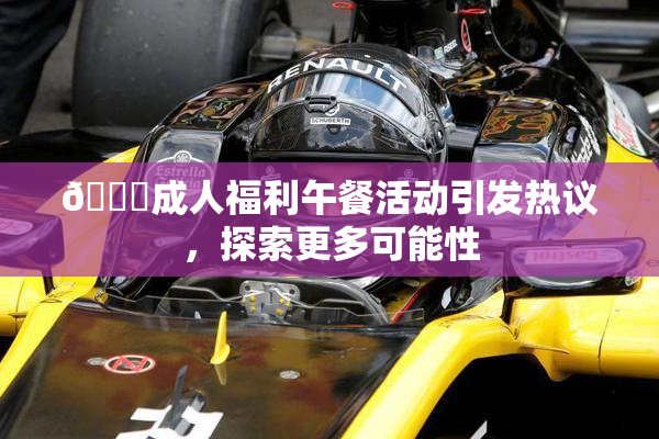 🔞成人福利午餐活动引发热议，探索更多可能性