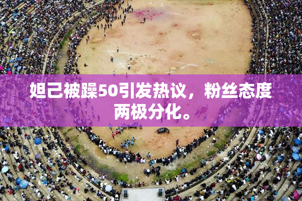 妲己被躁50引发热议，粉丝态度两极分化。