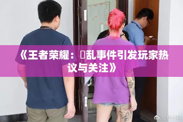 《王者荣耀：婬乱事件引发玩家热议与关注》