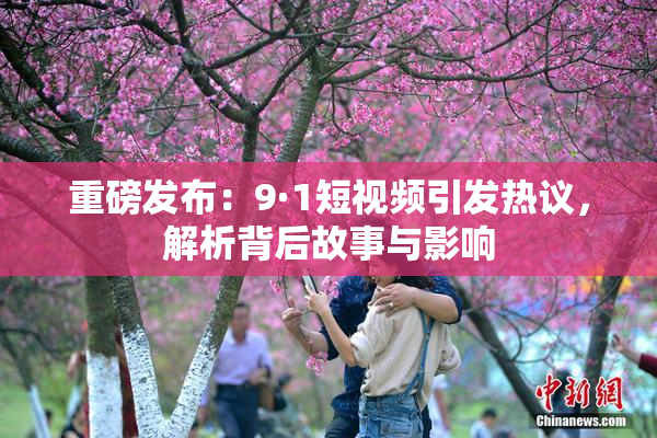 重磅发布：9·1短视频引发热议，解析背后故事与影响
