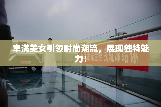 丰满美女引领时尚潮流，展现独特魅力！