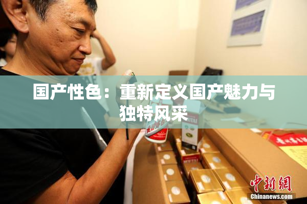 国产性色：重新定义国产魅力与独特风采