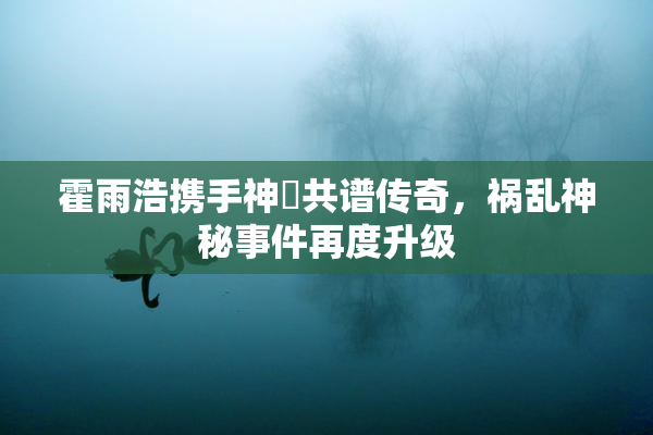霍雨浩携手神祇共谱传奇，祸乱神秘事件再度升级