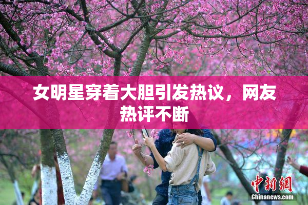 女明星穿着大胆引发热议，网友热评不断