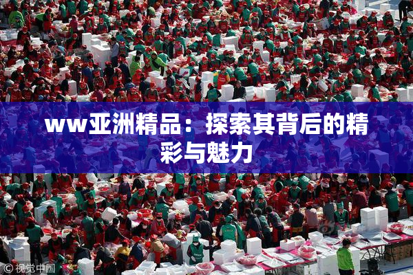 ww亚洲精品：探索其背后的精彩与魅力