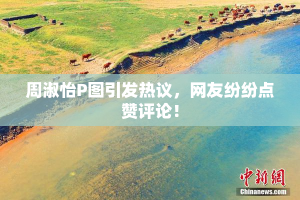 周淑怡P图引发热议，网友纷纷点赞评论！