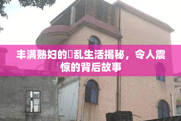 丰满熟妇的婬乱生活揭秘，令人震惊的背后故事