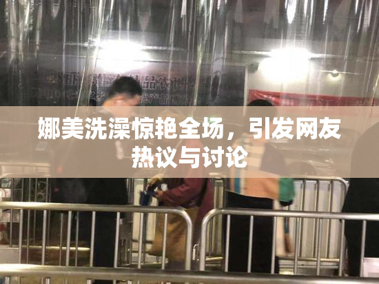 娜美洗澡惊艳全场，引发网友热议与讨论