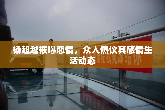 杨超越被曝恋情，众人热议其感情生活动态