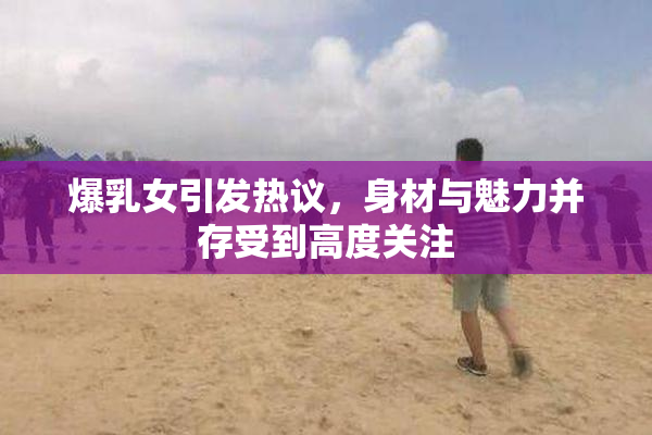 爆乳女引发热议，身材与魅力并存受到高度关注