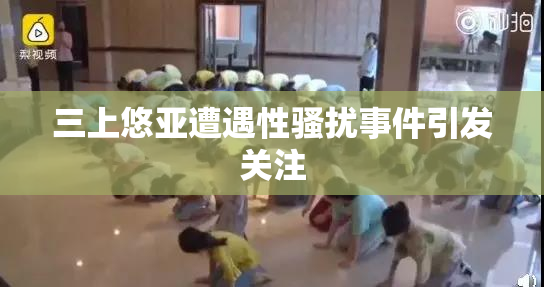 三上悠亚遭遇性骚扰事件引发关注