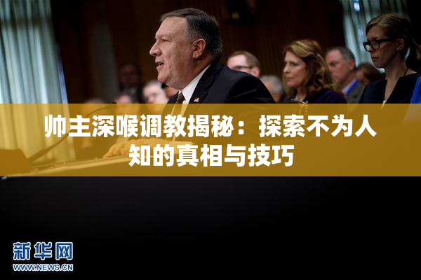 帅主深喉调教揭秘：探索不为人知的真相与技巧