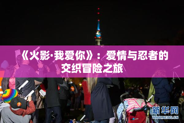 《火影·我爱你》：爱情与忍者的交织冒险之旅