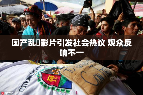 国产乱婬影片引发社会热议 观众反响不一