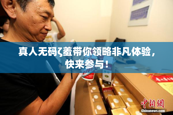 真人无码ζ羞带你领略非凡体验，快来参与！