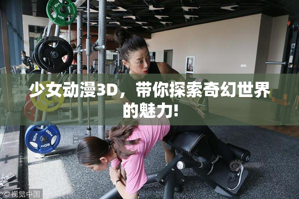 少女动漫3D，带你探索奇幻世界的魅力!