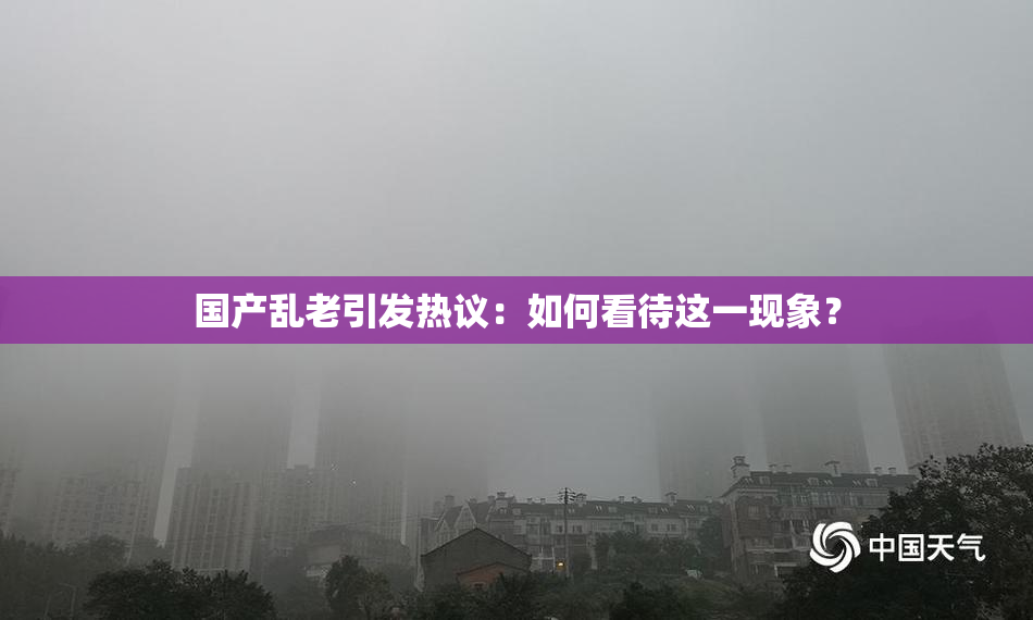 国产乱老引发热议：如何看待这一现象？