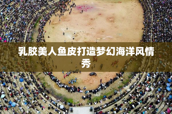 乳胶美人鱼皮打造梦幻海洋风情秀