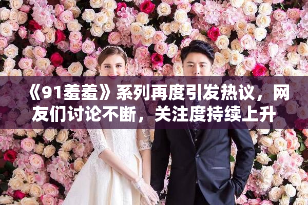 《91羞羞》系列再度引发热议，网友们讨论不断，关注度持续上升