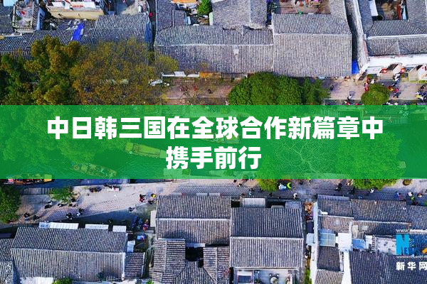 中日韩三国在全球合作新篇章中携手前行