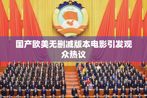 国产欧美无删减版本电影引发观众热议