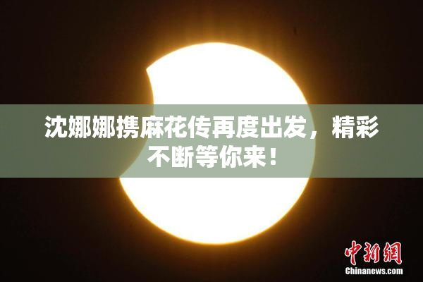 沈娜娜携麻花传再度出发，精彩不断等你来！