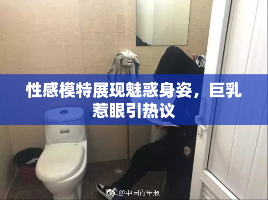 性感模特展现魅惑身姿，巨乳惹眼引热议