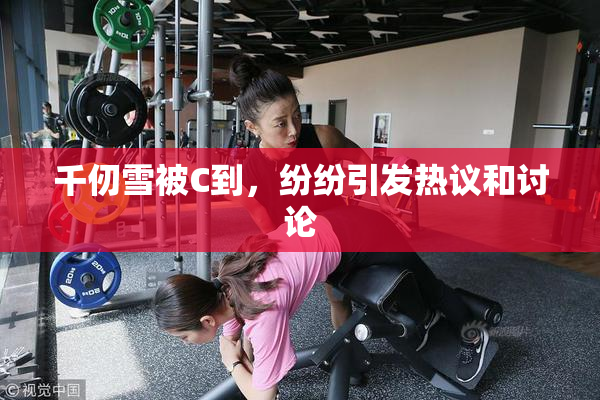 千仞雪被C到，纷纷引发热议和讨论