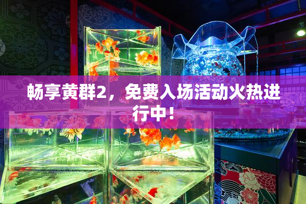 畅享黄群2，免费入场活动火热进行中！